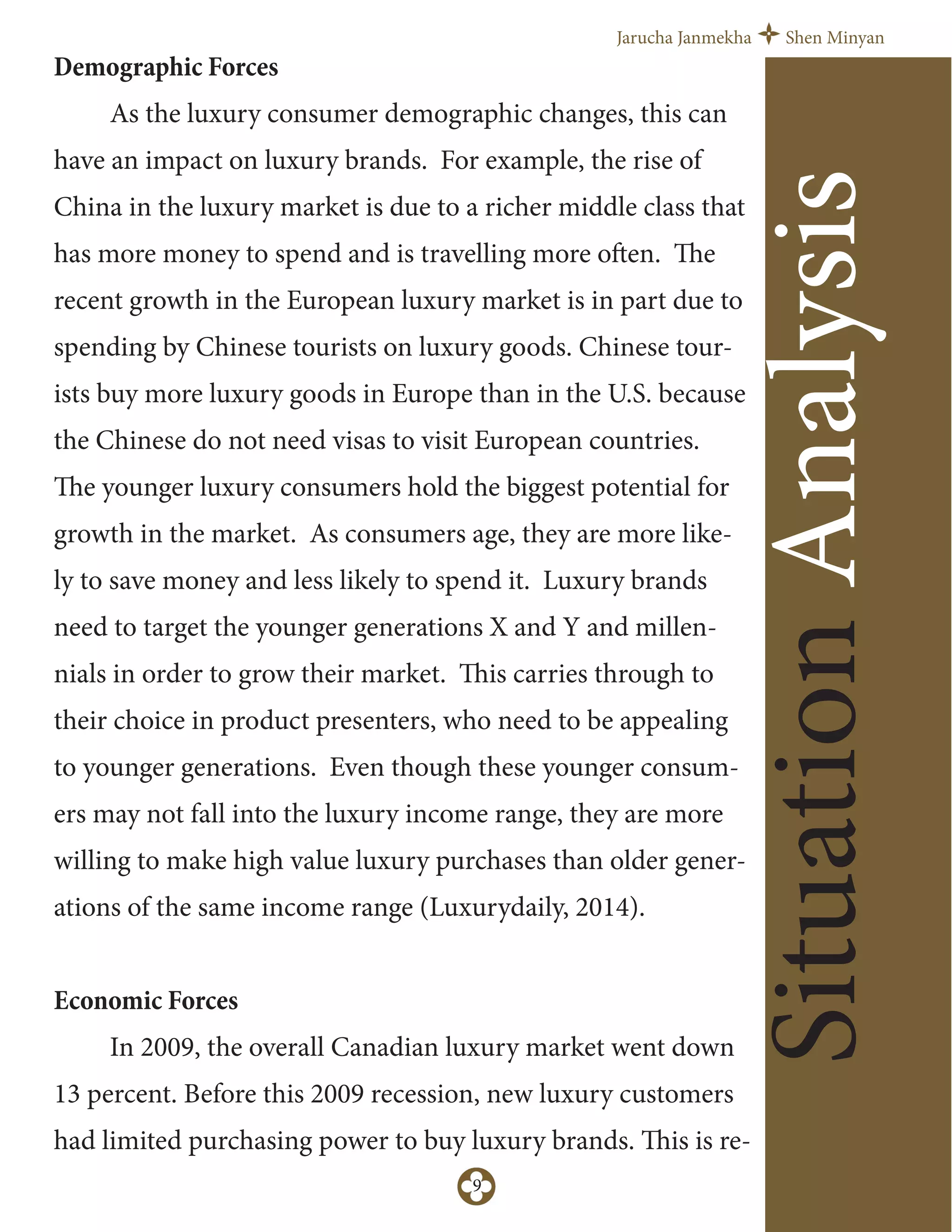 Jarucha Janmekha Shen Minyan
9
Demographic Forces
As the luxury consumer demographic changes, this can
have an impact on luxury brands. For example, the rise of
China in the luxury market is due to a richer middle class that
has more money to spend and is travelling more often. The
recent growth in the European luxury market is in part due to
spending by Chinese tourists on luxury goods. Chinese tour-
ists buy more luxury goods in Europe than in the U.S. because
the Chinese do not need visas to visit European countries.
The younger luxury consumers hold the biggest potential for
growth in the market. As consumers age, they are more like-
ly to save money and less likely to spend it. Luxury brands
need to target the younger generations X and Y and millen-
nials in order to grow their market. This carries through to
their choice in product presenters, who need to be appealing
to younger generations. Even though these younger consum-
ers may not fall into the luxury income range, they are more
willing to make high value luxury purchases than older gener-
ations of the same income range (Luxurydaily, 2014).
Economic Forces
In 2009, the overall Canadian luxury market went down
13 percent. Before this 2009 recession, new luxury customers
had limited purchasing power to buy luxury brands. This is re-
SituationAnalysis
 