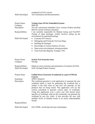 compared to 0.9.8x version.
Skills Developed Test Automation and Documentation.
Project Name Testing Linux OS for Embedded Systems
Company IBM ISL
Description Test the customized embedded Linux versions (Fedora and Red
Hat) for various in-house customers.
Responsibilities I am currently responsible for Manual testing and Non-BVT
Testing of many packages. (which involves setting up the
environment for automated testing).
Skills Developed • Customer FIV Process
• Debugging and Fixing the Test Case Bugs.
• Building the Packages
• Knowledge on Various features of Linux
• Open-source development, testing procedure
• Used Tools like Bugzilla, Testopia, VNC
Project Name System Test Scenarios team
Company NetApp
Responsibilities Hands on some execution and automation of scenarios (In Perl).
Skills Developed SAN, NetApp Product Features
Project Name Unified Stress Generator (Conducted as a part of MTech
Course)
Institution MSRIT, Bangalore
Description The workload generator is web application to automate the user
workload which is used for generating the workload that is
similar to the kind what an end user will generate on the
products that are being tested. This application will use the
various commands to generate various types of workloads.
Using this application even a naive user who doesn't know
specifics of workload, what are the commands, can generate the
workload by just few clicks. It also provides the user with
multiple levels of detailed results in an easily understandable
format.
Responsibilities
Skills Developed Perl, HTML, JavaScript and Ajax technologies.
 