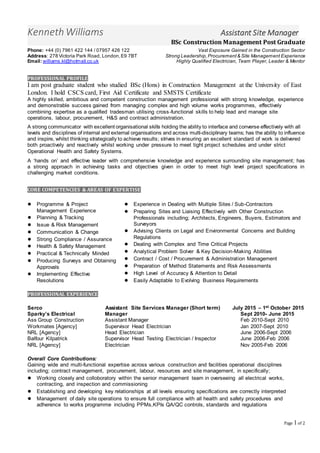 Page 1of 2
Experiencedandproven ability to run sections
I am able to work un-supervisedandbalance a large
workload
Have come from a trades backgroundandhave degree in
ConstructionManagement
Have hada minimum of 2 years' experience workingona
live constructionsite
I am a strongcommunicatorandable to manage a small
labour force
I have a 'can do' attitude anda passiontoprogress.
Kenneth Williams Assistant Site Manager
BSc Construction Management Post Graduate
Phone: +44 (0) 7961 422 144 / 07957 426 122 Vast Exposure Gained in the Construction Sector
Address: 278 Victoria Park Road, London,E9 7BT Strong Leadership,Procurement& Site Management Experience
Email: williams.kl@hotmail.co.uk Highly Qualified Electrician, Team Player, Leader & Mentor
PROFESSIONAL PROFILE
I am post graduate student who studied BSc (Hons) in Construction Management at the University of East
London. I hold CSCS card, First Aid Certificate and SMSTS Certificate
A highly skilled, ambitious and competent construction management professional with strong knowledge, experience
and demonstrable success gained from managing complex and high volume works programmes, effectively
combining expertise as a qualified tradesman utilising cross-functional skills to help lead and manage site
operations, labour, procurement, H&S and contract administration.
A strong communicator with excellent organisational skills holding the ability to interface and converse effectively with all
levels and disciplines of internal and external organisations and across multi-disciplinary teams; has the ability to influence
and inspire, whilst thinking strategically to achieve results; strives in ensuring an excellent standard of work is delivered
both proactively and reactively whilst working under pressure to meet tight project schedules and under strict
Operational Health and Safety Systems.
A ‘hands on’ and effective leader with comprehensive knowledge and experience surrounding site management; has
a strong approach in achieving tasks and objectives given in order to meet high level project specifications in
challenging market conditions.
CORE COMPETENCIES & AREAS OF EXPERTISE
● Programme & Project
Management Experience
● Planning & Tracking
● Issue & Risk Management
● Communication & Change
● Strong Compliance / Assurance
● Health & Safety Management
● Practical & Technically Minded
● Producing Surveys and Obtaining
Approvals
● Implementing Effective
Resolutions
● Experience in Dealing with Multiple Sites / Sub-Contractors
● Preparing Sites and Liaising Effectively with Other Construction
Professionals including; Architects, Engineers, Buyers, Estimators and
Surveyors
● Advising Clients on Legal and Environmental Concerns and Building
Regulations
● Dealing with Complex and Time Critical Projects
● Analytical Problem Solver & Key Decision-Making Abilities
● Contract / Cost / Procurement & Administration Management
● Preparation of Method Statements and Risk Assessments
● High Level of Accuracy & Attention to Detail
● Easily Adaptable to Evolving Business Requirements
PROFESSIONAL EXPERIENCE
Serco Assistant Site Services Manager (Short term) July 2015 – 1st October 2015
Sparky’s Electrical Manager Sept 2010- June 2015
Ass Group Construction Assistant Manager Feb 2010-Sept 2010
Workmates [Agency] Supervisor Head Electrician Jan 2007-Sept 2010
NRL [Agency] Head Electrician June 2006-Sept 2006
Balfour Kilpatrick Supervisor Head Testing Electrician / Inspector June 2006-Feb 2006
NRL [Agency] Electrician Nov 2005-Feb 2006
Overall Core Contributions:
Gaining wide and multi-functional expertise across various construction and facilities operational disciplines
including; contract management, procurement, labour, resources and site management, in specifically;
● Working closely and colloboratory within the senior management team in overseeing all electrical works,
contracting, and inspection and commissioning
● Establishing and developing key relationships at all levels ensuring specifications are correctly interpreted
● Management of daily site operations to ensure full compliance with all health and safety procedures and
adherence to works programme including PPMs,KPIs QA/QC controls, standards and regulations
 
