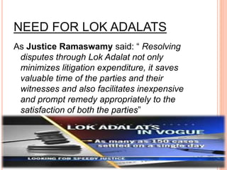 NEED FOR LOK ADALATS
As Justice Ramaswamy said: “ Resolving
disputes through Lok Adalat not only
minimizes litigation expenditure, it saves
valuable time of the parties and their
witnesses and also facilitates inexpensive
and prompt remedy appropriately to the
satisfaction of both the parties”
 
