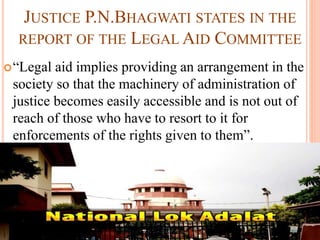 JUSTICE P.N.BHAGWATI STATES IN THE
REPORT OF THE LEGAL AID COMMITTEE
“Legal aid implies providing an arrangement in the
society so that the machinery of administration of
justice becomes easily accessible and is not out of
reach of those who have to resort to it for
enforcements of the rights given to them”.
 