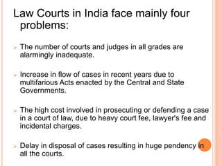 Law Courts in India face mainly four
problems:
 The number of courts and judges in all grades are
alarmingly inadequate.
 Increase in flow of cases in recent years due to
multifarious Acts enacted by the Central and State
Governments.
 The high cost involved in prosecuting or defending a case
in a court of law, due to heavy court fee, lawyer's fee and
incidental charges.
 Delay in disposal of cases resulting in huge pendency in
all the courts.
 