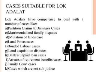 CASES SUITABLE FOR LOK
ADALAT
Lok Adalats have competence to deal with a
number of cases like:
a)Partition Claims b)Damages Cases
c)Matrimonial and family disputes
d)Mutation of lands case
e)Land Pattas cases
f)Bonded Labour cases
g)Land acquisition disputes
h)Bank’s unpaid loan cases
i)Arrears of retirement benefits cases
j)Family Court cases
k)Cases which are not sub-judice
 