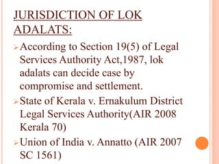 JURISDICTION OF LOK
ADALATS:
According to Section 19(5) of Legal
Services Authority Act,1987, lok
adalats can decide case by
compromise and settlement.
State of Kerala v. Ernakulum District
Legal Services Authority(AIR 2008
Kerala 70)
Union of India v. Annatto (AIR 2007
SC 1561)
 