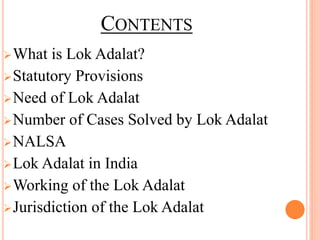 CONTENTS
What is Lok Adalat?
Statutory Provisions
Need of Lok Adalat
Number of Cases Solved by Lok Adalat
NALSA
Lok Adalat in India
Working of the Lok Adalat
Jurisdiction of the Lok Adalat
 