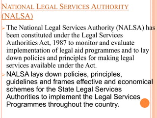 NATIONAL LEGAL SERVICES AUTHORITY
(NALSA)
 The National Legal Services Authority (NALSA) has
been constituted under the Legal Services
Authorities Act, 1987 to monitor and evaluate
implementation of legal aid programmes and to lay
down policies and principles for making legal
services available under the Act.
 NALSA lays down policies, principles,
guidelines and frames effective and economical
schemes for the State Legal Services
Authorities to implement the Legal Services
Programmes throughout the country.
 