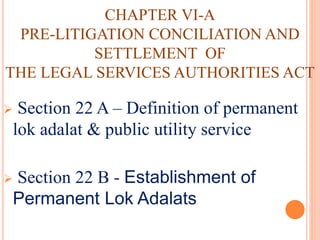 CHAPTER VI-A
PRE-LITIGATION CONCILIATION AND
SETTLEMENT OF
THE LEGAL SERVICES AUTHORITIES ACT
 Section 22 A – Definition of permanent
lok adalat & public utility service
 Section 22 B - Establishment of
Permanent Lok Adalats
 