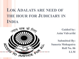 LOK ADALATS ARE NEED OF
THE HOUR FOR JUDICIARY IN
INDIA
Guided by:
Asim Vidvarthi
Submitted By:
Suneeta Mohapatra
Roll No. 06
LLM
 