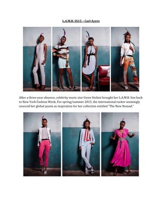 L.A.M.B. SS15 – Carl Ayers
After a three-year absence, celebrity music star Gwen Stefani brought her L.A.M.B. line back
to New York Fashion Week. For spring/summer 2015, the international rocker seemingly
sourced her global jaunts as inspiration for her collection entitled “The New Nomad.”
 