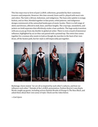 This line stays true to form of past L.A.M.B. collections, grounded by their customary
trousers and jumpsuits. However, this time around, Gwen and Co. played with more cuts
and colors. The look is African, bohemian, and indigenous. The base color palette is orange,
fuchsia, and ice blue, blended together in ikat prints, tribal patterns, and indigenous
designs reminiscent of the untouched landscapes of exotic locales. There is a full range of
skirts and dresses, offered in midi, knee, and floor lengths. The crop tops, sweatshirts, and
jackets are bold separates that effortlessly evoke a luxe aesthetic. The bags easily transition
with you as you go from city dweller to global jet setter. There is even a touch of menswear
influence, highlighted by an ice blue suit paired with a printed top. The entire line comes
together for a woman who wants to look as though she marches to the beat of her own
drum, off the beaten path, but her style is still impeccably put together.
Backstage, Gwen stated, “we are all so inspired by each other’s cultures, and how we
influence each other.” Outside of the L.A.M.B. presentation, Fashion Reverie’s own Kayla
Nicole caught up guests, including actress Daniele Brooks of Orange Is The New Black, and
asked them about their own sense of style. Check out the video below.
—Carl Ayers
 