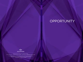OPPORTUNITY
REV. 11-2015
Made in the U.S.A. exclusively for JEUNESSE GLOBAL
650 Douglas Avenue | Altamonte Springs, FL 32714 | 407-215-7414 | J E U N E S S E G LO B A L .C O M
The statements contained herein have not been evaluated by the Food and Drug Administration.
These products are not intended to diagnose, treat, cure, or prevent any disease.
Not all products are available in all markets.
 