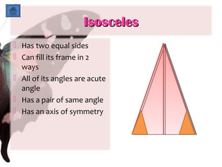 Isosceles
 Has two equal sides
 Can fill its frame in 2
  ways
 All of its angles are acute
  angle
 Has a pair of same angle
 Has an axis of symmetry
 