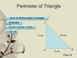 Perimeter of Triangle

  Sum of all the sides in triangle
 Example                             C
 10 cm + 6 cm + 8 cm
= 24 cm
                            8 cm                 10 cm




                                   A                     B
                                          6 cm
                 Free Powerpoint Templates         Page 24
 
