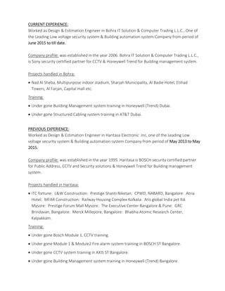 CURRENT EXPERIENCE:
Worked as Design & Estimation Engineer in Bohra IT Solution & Computer Trading L.L.C., One of
the Leading Low voltage security system & Building automation system Company from period of
June 2015 to till date.
Company profile: was established in the year 2006. Bohra IT Solution & Computer Trading L.L.C.,
is Sony security certified partner for CCTV & Honeywell Trend for Building management system.
Projects handled in Bohra:
 Nad Al Sheba, Multipurpose indoor stadium, Sharjah Municipality, Al Badie Hotel, Etihad
Towers, Al Farjan, Capital mall etc.
Training:
 Under gone Building Management system training in Honeywell (Trend) Dubai.
 Under gone Structured Cabling system training in AT&T Dubai.
PREVIOUS EXPERIENCE:
Worked as Design & Estimation Engineer in Haritasa Electronic .Inc, one of the Leading Low
voltage security system & Building automation system Company from period of May 2013 to May
2015.
Company profile: was established in the year 1995. Haritasa is BOSCH security certified partner
for Public Address, CCTV and Security solutions & Honeywell Trend for Building management
system.
Projects handled in Haritasa:
 ITC fortune: L&W Construction: Prestige Shanti Niketan: CPWD, NABARD, Bangalore: Atria
Hotel: MFAR Construction: Railway Housing Complex Kolkata: Aris global India pvt ltd.
Mysore: Prestige Forum Mall Mysore: The Executive Center Bangalore & Pune: GRC
Brindavan, Bangalore: Merck Millepore, Bangalore: Bhabha Atomic Research Center,
Kalpakkam.
Training:
 Under gone Bosch Module 1, CCTV training.
 Under gone Module 1 & Module2 Fire alarm system training in BOSCH ST Bangalore.
 Under gone CCTV system training in AXIS ST Bangalore.
 Under gone Building Management system training in Honeywell (Trend) Bangalore.
 