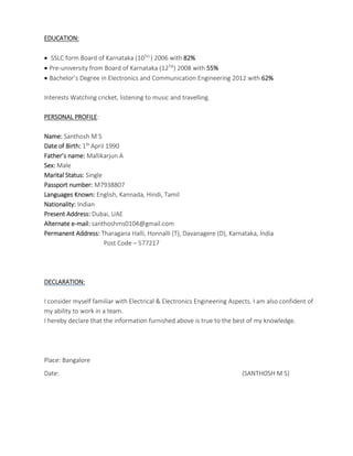 EDUCATION:
 SSLC form Board of Karnataka (10TH ) 2006 with 82%
 Pre-university from Board of Karnataka (12TH) 2008 with 55%
 Bachelor’s Degree in Electronics and Communication Engineering 2012 with 62%
Interests Watching cricket, listening to music and travelling.
PERSONAL PROFILE:
Name: Santhosh M S
Date of Birth: 1th April 1990
Father’s name: Mallikarjun A
Sex: Male
Marital Status: Single
Passport number: M7938807
Languages Known: English, Kannada, Hindi, Tamil
Nationality: Indian
Present Address: Dubai, UAE
Alternate e-mail: santhoshms0104@gmail.com
Permanent Address: Tharagana Halli, Honnalli (T), Davanagere (D), Karnataka, India
Post Code – 577217
DECLARATION:
I consider myself familiar with Electrical & Electronics Engineering Aspects. I am also confident of
my ability to work in a team.
I hereby declare that the information furnished above is true to the best of my knowledge.
Place: Bangalore
Date: (SANTHOSH M S)
 