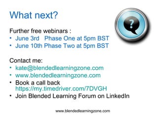 www.blendedlearningzone.com
What next?
Further free webinars :
• June 3rd Phase One at 5pm BST
• June 10th Phase Two at 5pm BST
Contact me:
• kate@blendedlearningzone.com
• www.blendedlearningzone.com
• Book a call back
https://my.timedriver.com/7DVGH
• Join Blended Learning Forum on LinkedIn
 