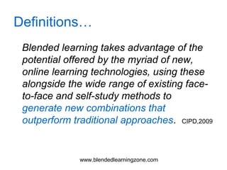 www.blendedlearningzone.com
Definitions…
Blended learning takes advantage of the
potential offered by the myriad of new,
online learning technologies, using these
alongside the wide range of existing face-
to-face and self-study methods to
generate new combinations that
outperform traditional approaches. CIPD,2009
 