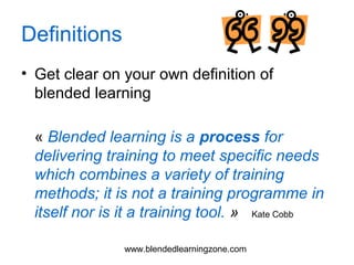 www.blendedlearningzone.com
Definitions
• Get clear on your own definition of
blended learning
« Blended learning is a process for
delivering training to meet specific needs
which combines a variety of training
methods; it is not a training programme in
itself nor is it a training tool. » Kate Cobb
 