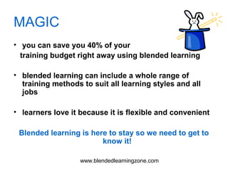 www.blendedlearningzone.com
MAGIC
• you can save you 40% of your
training budget right away using blended learning
• blended learning can include a whole range of
training methods to suit all learning styles and all
jobs
• learners love it because it is flexible and convenient
Blended learning is here to stay so we need to get to
know it!
 