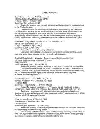 JOB EXPERIENCE
Dean Clinic ----- January 7, 2013 – present
1808 W. Beltline Hwy Madison, WI 53713
(608) 334-5461 or (608) 294-6418
Supervisor: Kim Volberg $19.24
Reason for leaving: I am currently still employed but am looking to relocate back
to the Waukesha area.
I was responsible for admitting surgical patients, administering and monitoring
PO/IM sedation, surgical set up, surgical scrubbing, surgical assist, circulating nurse,
discharging surgical patients, discharge teaching, instrument and endoscope
reprocessing, Steris operation, and use of Epic charting system. Currently working in
Quality Improvement contacting patients who are due for Health Maintenance topics.
Milwaukee County Sheriff ---- April 16, 2012 – January 4, 2013
8885 S. 68th
St. Franklin, WI 53132
(414) 427-4714 or (414) 427-4709
Supervisor: Jean Dunn $18.70
Reason for leaving: Relocating to Madison.
Medication administration, medication reconciliation, narcotic counting, wound
care, vital signs, blood glucose monitoring, insulin administration
Brookfield Rehabilitation & Specialty Care ----- March 2009 – April 6, 2012
18740 W. Bluemound Rd. Brookfield, WI 53045
(262) 782-0230
Supervisor: Anna Bork $9.25 - $20.00
Reason for leaving: I wanted a change of pace and to expand my nursing skills.
Unit Supervisor responsible for up to 32 patients and 8 CNA's. Two medication
passes, charting, blood glucose monitoring, insulin administration, wound care including
VAC's. Worked with middle aged adults-geriatrics, short term rehab-long term
Alzheimer's/dementia patients
Froedtert Hospital ----- May 2010 – July 2012
9200 W. Wisconsin Ave. Milwaukee, WI 53226
(414) 805-4077
Supervisor: Tracy Schultz $10.00 - $12.50
Reason for leaving: I received my LPN license but still had loyalty to this
company so I stuck with it for a while and then decided that it was time to move on.
Cardiology - experience with telemetry, electrodes and electrode patches.
Dealing with a variety of patients with diagnoses such as CHF, cardiac catheters, CABG.
Familiar with EPIC system of charting.
Pizza Hut ------ August 2006 – July 2011
2736 Hillside Dr. Delafield, WI 53018
(262) 646-2375
Supervisor: Lisa Adornato $2.33 - $9.50
Reason for leaving: I loved the people I worked with and the customer interaction
but needed to pursue my nursing career.
Prior to being a shift manager I was a certified training meaning I was the best at
what I did. I gained time management, customer service, labor control and supervising
experience. I oversaw a staff of no more than ten at one time.
 