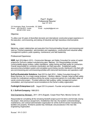 Resume’ 09-15-2015
Paul F. Snyder
Professional Resume´
Sept 15th 2015
313 Huntington Road, Summerville, SC 29483
Phone 843-709-2073 mobile Email: snyderpfs@gmail.com
843-821-9165 home
Objective:
To utilize over 34 years of diversified domestic and international construction project experience in
the execution, commissioning, and startup of industrial and high hazardous chemical plants
Skills:
Mentoring, project relationships and execution from front-end-loading through commissioning and
start-up. Contract preparation, administration and negotiations, construction and industrial safety
management systems, public speaking, maintenance, and field leadership.
Professional Experience:
KBR: April 2014-March 2015 – Construction Manager and Safety Consultant for series of capital
projects for DuPont’s catalyst manufacturing plant, Martinez, CA. Responsibilities included
constructability design reviews, safety orientations, safety training and field audits for contractors.
Overall responsibility for contractor coordination and field execution. Established quality
assurance documentation system and completion punch-listing records. Interfaced in the field with
pre-commissioning and commissioning activities with instrument technicians and operations staff.
DuPont Sustainable Solutions: Sept 2013 to April 2014 – Safety Consultant through On-
Board Services, Inc. to a major energy producer – Northern Alberta, Canada. Acted as field safety
monitor for multinational workforce during the winter construction period of a multi-billion dollar oil
sands construction project. Provided extensive field auditing, safety management system
consultation, and improvement recommendations to the Owner’s safety organization.
Forthright Enterprises LLC: August 2013 to present - Founder and principal consultant
E. I. DuPont Company: 1980-2013
Site Engineering Manager: 2011- 2013 (August), Cooper River Plant, Moncks Corner, SC
Responsible for completing all the remaining Kevlar® project punch list items and formally closing
the project. (See previous assignment.) Established, then led, the resident contracted design,
maintenance, and contract administration organization for all the DuPont-owned manufacturing
facilities and property. Worked to position key individuals and procedures in the new Site
Engineering Organization.
 