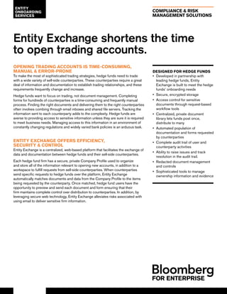 COMPLIANCE & RISK
MANAGEMENT SOLUTIONS
Entity Exchange shortens the time
to open trading accounts.
OPENING TRADING ACCOUNTS IS TIME-CONSUMING,
MANUAL & ERROR-PRONE
To make the most of sophisticated trading strategies, hedge funds need to trade
with a wide variety of sell-side counterparties. These counterparties require a great
deal of information and documentation to establish trading relationships, and these
requirements frequently change and increase.
Hedge funds want to focus on trading, not document management. Completing
forms for hundreds of counterparties is a time-consuming and frequently manual
process. Finding the right documents and delivering them to the right counterparties
often involves combing through email inboxes and shared file servers. Tracking the
information sent to each counterparty adds to the complexity. Hedge funds are
averse to providing access to sensitive information unless they are sure it is required
to meet business needs. Managing access to this information in an environment of
constantly changing regulations and widely varied bank policies is an arduous task.
ENTITY EXCHANGE OFFERS EFFICIENCY,
SECURITY & CONTROL
Entity Exchange is a centralized, web-based platform that facilitates the exchange of
data and documentation between hedge funds and their sell-side counterparties.
Each hedge fund firm has a secure, private Company Profile used to organize
and store all of the information relevant to opening new accounts, in addition to a
workspace to fulfill requests from sell-side counterparties. When counterparties
send specific requests to hedge funds over the platform, Entity Exchange
automatically matches documents and data from the Company Profile to the items
being requested by the counterparty. Once matched, hedge fund users have the
opportunity to preview and send each document and form ensuring that their
firm maintains complete control over distribution to counterparties. In addition, by
leveraging secure web technology, Entity Exchange alleviates risks associated with
using email to deliver sensitive firm information.
ENTITY
ONBOARDING
SERVICES
DESIGNED FOR HEDGE FUNDS
•• Developed in partnership with
leading hedge funds, Entity
Exchange is built to meet the hedge
funds’ onboarding needs
•• Secure, encrypted storage
•• Access control for sensitive
documents through request-based
workflow tools
•• Centralized, private document
library lets funds post once,
distribute to many
•• Automated population of
documentation and forms requested
by counterparties
•• Complete audit trail of user and
counterparty activities
•• Ability to raise issues and track
resolution in the audit trail.
•• Redacted document management
and controls
•• Sophisticated tools to manage
ownership information and evidence
 