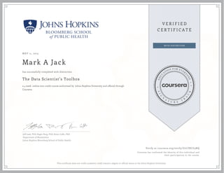 MAY 11, 2015
Mark A Jack
The Data Scientist’s Toolbox
a 4 week online non-credit course authorized by Johns Hopkins University and offered through
Coursera
has successfully completed with distinction
Jeff Leek, PhD; Roger Peng, PhD; Brian Caffo, PhD
Department of Biostatistics
Johns Hopkins Bloomberg School of Public Health
Verify at coursera.org/verify/U7LYBCU3NQ
Coursera has confirmed the identity of this individual and
their participation in the course.
This certificate does not confer academic credit toward a degree or official status at the Johns Hopkins University.
 