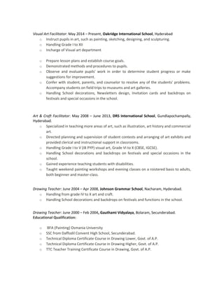 Visual Art Facilitator: May 2014 – Present, Oakridge International School, Hyderabad
o Instruct pupils in art, such as painting, sketching, designing, and sculpturing.
o Handling Grade I to XII
o Incharge of Visual art department
o Prepare lesson plans and establish course goals.
o Demonstrated methods and procedures to pupils.
o Observe and evaluate pupils' work in order to determine student progress or make
suggestions for improvement.
o Confer with student, parents, and counselor to resolve any of the students' problems.
Accompany students on field trips to museums and art galleries.
o Handling School decorations, Newsletters design, Invitation cards and backdrops on
festivals and special occasions in the school.
Art & Craft Facilitator: May 2008 – June 2013, DRS International School, Gundlapochampally,
Hyderabad.
o Specialized in teaching more areas of art, such as illustration, art history and commercial
art.
o Directed planning and supervision of student contests and arranging of art exhibits and
provided clerical and instructional support in classrooms.
o Handling Grade I to V (IB PYP) visual art, Grade VI to X (CBSE, IGCSE).
o Handling School decorations and backdrops on festivals and special occasions in the
school.
o Gained experience teaching students with disabilities.
o Taught weekend painting workshops and evening classes on a roistered basis to adults,
both beginner and master-class.
Drawing Teacher: June 2004 – Apr 2008, Johnson Grammar School, Nacharam, Hyderabad.
o Handling from grade IV to X art and craft.
o Handling School decorations and backdrops on festivals and functions in the school.
Drawing Teacher: June 2000 – Feb 2004, Gauthami Vidyalaya, Bolaram, Secunderabad.
Educational Qualification:
o BFA (Painting) Osmania University
o SSC from Daffodil Convent High School, Secunderabad.
o Technical Diploma Certificate Course in Drawing Lower, Govt. of A.P.
o Technical Diploma Certificate Course in Drawing Higher, Govt. of A.P.
o TTC Teacher Training Certificate Course in Drawing, Govt. of A.P.
 