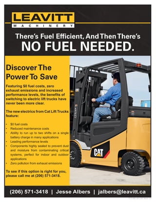 DiscoverThe
PowerTo Save
Featuring $0 fuel costs, zero
exhaust emissions and increased
performance levels, the benefits of
switching to electric lift trucks have
never been more clear.
The new electrics from Cat Lift Trucks
feature:
•	 $0 fuel costs
•	 Reduced maintenance costs
•	 Ability to run up to two shifts on a single
battery charge in many applications
•	 Leading performance levels
•	 Components highly sealed to prevent dust
and moisture from contaminating critical
systems, perfect for indoor and outdoor
applications
•	 Zero pollution from exhaust emissions
To see if this option is right for you,
please call me at (206) 571-3418.
FLY-NE-JA-CAT NOV 13
(206) 571-3418 | Jesse Albers | jalbers@leavitt.ca
There’s Fuel Efficient, AndThenThere’s
NO FUEL NEEDED.
 