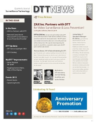 1
In the News
• ZAX Inc. Partners with DTT!
• National Coney Island
Chooses DTT as Surveillance
& Loss Prevention Provider!
DTT Updates
• DTT Service Spotlight: RISA
• 2015 Catalog
MyDTT™ Improvements
• Video Playback
PIP & PAP
• Toggling Camera Name,
Date, & Time Display
Events 2015
• Recent Events
• Upcoming Events
ZAX Inc. Partners with DTT
for Video Surveillance & Loss Prevention!
Los Angeles, California | March 24, 2014
DTT& ZAX Inc.announced a partnership naming DTT
as the preferred provider of video-based surveillance and loss
prevention solutions for all corporate stores. The DTT system
was evaluated at several locations over a 6-month period and
will be rolled out into 100 corporate stores beginning this
month. As new ZAX Inc. corporate locations open, the DTT
system will be implemented.
Q1 2015
ISSUE
Follow Us:
ThomasMoran, EVPofSales&MarketingforDTT,
says“It has been such a pleasure getting to know the ZAX Inc.
team. This brand has grown so much in such a short time; it
has been incredible to watch. I’m so proud of the partnership
we have established and know that it will carry on well into
the future. Our Managed Services and Loss Prevention
solutions model has proven to be a successful combination
for this brand.”
Bigthanksto
DTT’sKimHelms,
andScottStanley,
foralltheirwork
ontheZAXdeal.
Ask About Our 16th Anniversary Promotion! Contact Your DTT Sales Representative for more.
Celebrating 16 Years!
Press Release
DTTNEWSQuarterly Journal
Surveillance Technology
IN THIS ISSUE
JoshuaRigby,IT
OperationsManager
forZAXInc., was“extremely
pleased with DTT’s entire
solution. Most of all, I was
impressed by the team’s
flexibility and ability to execute
on all of our needs. I have a very
high level of confidence in the
DTT offering. We witnessed early
on during our evaluation that,
with DTT, we can get a much
more thorough understanding
of our operation, front to back.
We know what our employees
are and are not doing and where
we can help them develop. […]
I know we are setting ourselves
up for continued growth and
overall success as a brand.”
Contact 800.933.8388 . Email info@dttusa.com
Anniversary
Promotion
Kim Helms, VP
National Accounts
Scott Stanley,
Account Executive
 