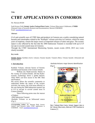Title:
CTBT APPLICATIONS IN COMOROS
Ms. Mariama MADI
Earth Science Field, Seismic Analyst National Data Centre, Volcano Observatory Collaborator, CNDRS
(National Centre of Scientific Research and Documentation), Moroni-COMOROS
Email: mariabdjul@hotmail.com
Abstract:
Civil and scientific uses of CTBT data and products in Comoros are a reality considering natural
hazards and catastrophes related to the "Karthala" volcano activities in Comoros, which for some
years of eruptions, remain the major source of important releases of ashes and gases. The oceanic
aspect is also affected by the fact that the 2004 Indonesian Tsunami is recorded with up to 6.9
run ups in several coastal areas in Comoros.
Through the CTBT International Monitoring System, recent events (2010, 2013 etc.) were
clearly recorded.
Key words:
Seismic Source: Karthala (Active volcano), Oceanic hazards: Tsunami effects, Volcano hazards: infrasound and
Seismic effects
1. Introduction
Karthala Volcano, relevant Source of Seismic
and Infrasound hazards in the Comoro Islands.
Without any Hydro-acoustic Station in
the vicinity of Comoro-Islands, still the Hydro-
acoustic Technology shows a global Interest,
while NDCs can have access to the IDC Data
and Products.
this access allows the scientific community to
understand further the aspect of the oceanic
activities, the source, the word areas affected, as
the case during the 2004 Indonesian tsunami (up
to 6.9 m run-ups in several coastal areas in
Comoro Islands).
These following points raise the interest
of Subject
-2004 Indonesian Tsunami
-Karthala Volcano: as an Infrasound source
(Fig.1)
Corresponding Author: Ms. Mariama Madi, Seismic
Analyst, main Research fields: CTBT Applications in
COMOROS. Email: mariabdjul@hotmail.com
-Karthala Volcano: major Seismic Identification
(Fig.1)
Fig.1: National Data Centre, Seismic Support data to
the Volcano Observatory, Relevant CTBT Functions in
Comoros [1]
 