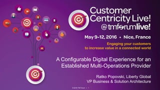 © 2016 TM Forum | 1
Engaging your customers
to increase value in a connected world
A Configurable Digital Experience for an
Established Multi-Operations Provider
Ratko Popovski, Liberty Global
VP Business & Solution Architecture
 