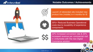 © 2016 TM Forum | 15
Notable Outcomes / Achievements
Launch of rebranded site included new
product line (mobile) in 4 months for IE
30%+ Reduced Business Operational
costs due to reusability of experience
components
22% increased conversion rate & 20%
increased revenue per commercial visit
in Unitymedia with the new Digital
Commerce solution
 