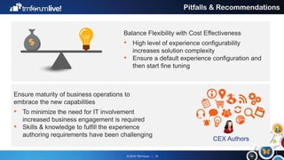 © 2016 TM Forum | 16
Pitfalls & Recommendations
Balance Flexibility with Cost Effectiveness
• High level of experience configurability
increases solution complexity
• Ensure a default experience configuration and
then start fine tuning
Ensure maturity of business operations to
embrace the new capabilities
• To minimize the need for IT involvement
increased business engagement is required
• Skills & knowledge to fulfill the experience
authoring requirements have been challenging
CEX Authors
 