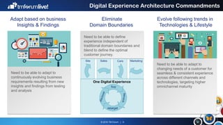 © 2016 TM Forum | 6
Digital Experience Architecture Commandments
Adapt based on business
Insights & Findings
Eliminate
Domain Boundaries
Evolve following trends in
Technologies & Lifestyle
Need to be able to adapt to
changing needs of a customer for
seamless & consistent experience
across different channels and
technologies, targeting higher
omnichannel maturity
Need to be able to adapt to
continuously evolving business
requirements resulting from new
insights and findings from testing
and analysis
Need to be able to define
experience independent of
traditional domain boundaries and
blend to define the optimal
customer journey.
Site Sales Care Marketing
 
