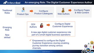 © 2016 TM Forum | 7
An emerging Role: The Digital Customer Experience Author
Web Authors
Configure Pages
& Web Content
Product Ops
Configure
Product Catalogues
CEX
Authors
Configure Digital
Customer Experience
A new age digital customer experience role
part of a smart digital business operations
Traditional
Roles
Emerging
Role
New
skillset
 Empowered to configure the Digital
Customer Experience Journey enabling
journey transition among various
channels.
 