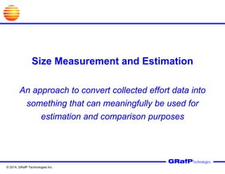 Size Measurement and Estimation
An approach to convert collected effort data into
something that can meaningfully be used for
estimation and comparison purposes
GRafPTechnologies
© 2014, GRafP Technologies Inc.
 