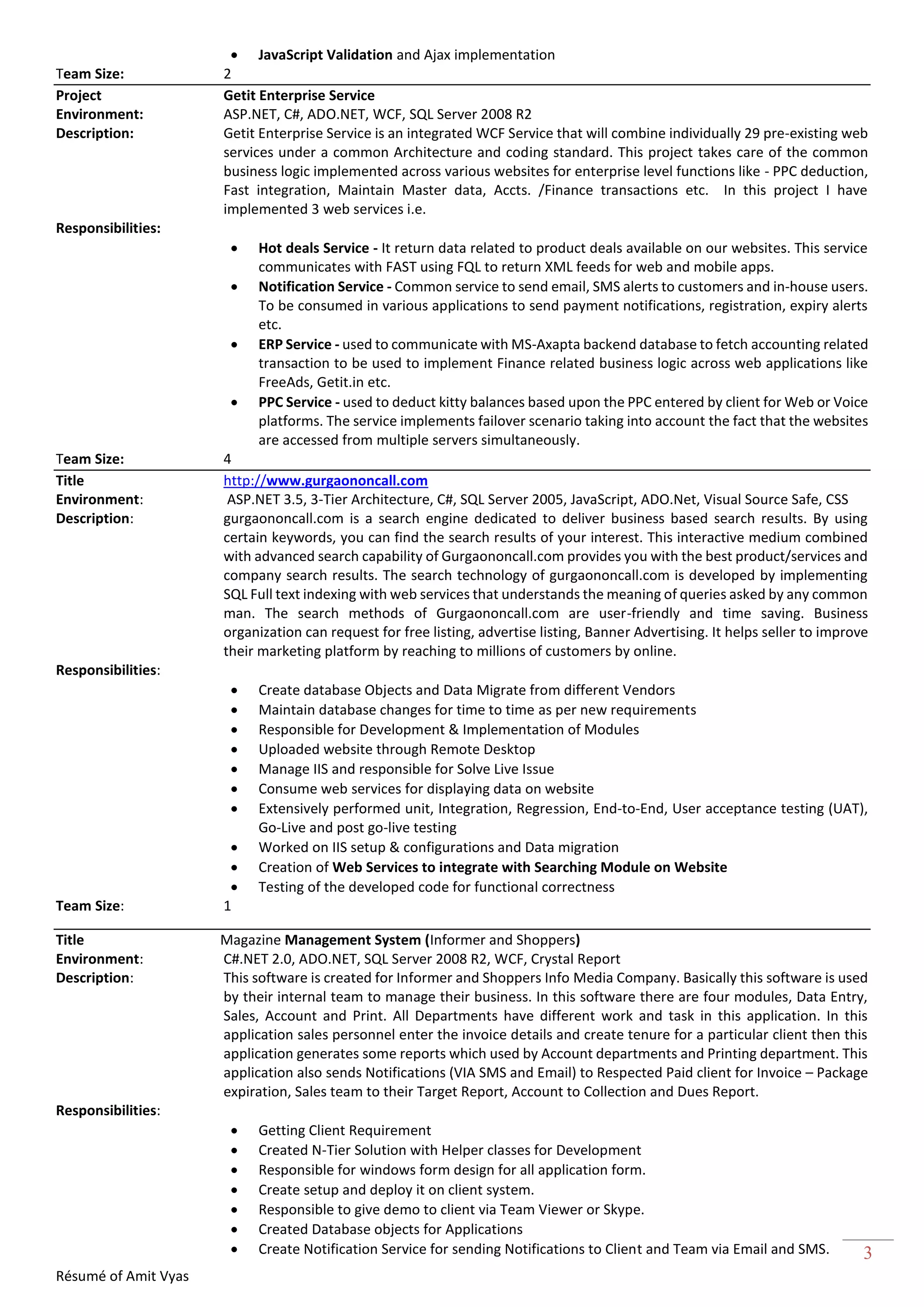 Résumé of Amit Vyas
3
 JavaScript Validation and Ajax implementation
Team Size: 2
Project Getit Enterprise Service
Environment: ASP.NET, C#, ADO.NET, WCF, SQL Server 2008 R2
Description: Getit Enterprise Service is an integrated WCF Service that will combine individually 29 pre-existing web
services under a common Architecture and coding standard. This project takes care of the common
business logic implemented across various websites for enterprise level functions like - PPC deduction,
Fast integration, Maintain Master data, Accts. /Finance transactions etc. In this project I have
implemented 3 web services i.e.
Responsibilities:
 Hot deals Service - It return data related to product deals available on our websites. This service
communicates with FAST using FQL to return XML feeds for web and mobile apps.
 Notification Service - Common service to send email, SMS alerts to customers and in-house users.
To be consumed in various applications to send payment notifications, registration, expiry alerts
etc.
 ERP Service - used to communicate with MS-Axapta backend database to fetch accounting related
transaction to be used to implement Finance related business logic across web applications like
FreeAds, Getit.in etc.
 PPC Service - used to deduct kitty balances based upon the PPC entered by client for Web or Voice
platforms. The service implements failover scenario taking into account the fact that the websites
are accessed from multiple servers simultaneously.
Team Size: 4
Title http://www.gurgaononcall.com
Environment: ASP.NET 3.5, 3-Tier Architecture, C#, SQL Server 2005, JavaScript, ADO.Net, Visual Source Safe, CSS
Description: gurgaononcall.com is a search engine dedicated to deliver business based search results. By using
certain keywords, you can find the search results of your interest. This interactive medium combined
with advanced search capability of Gurgaononcall.com provides you with the best product/services and
company search results. The search technology of gurgaononcall.com is developed by implementing
SQL Full text indexing with web services that understands the meaning of queries asked by any common
man. The search methods of Gurgaononcall.com are user-friendly and time saving. Business
organization can request for free listing, advertise listing, Banner Advertising. It helps seller to improve
their marketing platform by reaching to millions of customers by online.
Responsibilities:
 Create database Objects and Data Migrate from different Vendors
 Maintain database changes for time to time as per new requirements
 Responsible for Development & Implementation of Modules
 Uploaded website through Remote Desktop
 Manage IIS and responsible for Solve Live Issue
 Consume web services for displaying data on website
 Extensively performed unit, Integration, Regression, End-to-End, User acceptance testing (UAT),
Go-Live and post go-live testing
 Worked on IIS setup & configurations and Data migration
 Creation of Web Services to integrate with Searching Module on Website
 Testing of the developed code for functional correctness
Team Size: 1
Title Magazine Management System (Informer and Shoppers)
Environment: C#.NET 2.0, ADO.NET, SQL Server 2008 R2, WCF, Crystal Report
Description: This software is created for Informer and Shoppers Info Media Company. Basically this software is used
by their internal team to manage their business. In this software there are four modules, Data Entry,
Sales, Account and Print. All Departments have different work and task in this application. In this
application sales personnel enter the invoice details and create tenure for a particular client then this
application generates some reports which used by Account departments and Printing department. This
application also sends Notifications (VIA SMS and Email) to Respected Paid client for Invoice – Package
expiration, Sales team to their Target Report, Account to Collection and Dues Report.
Responsibilities:
 Getting Client Requirement
 Created N-Tier Solution with Helper classes for Development
 Responsible for windows form design for all application form.
 Create setup and deploy it on client system.
 Responsible to give demo to client via Team Viewer or Skype.
 Created Database objects for Applications
 Create Notification Service for sending Notifications to Client and Team via Email and SMS.
 