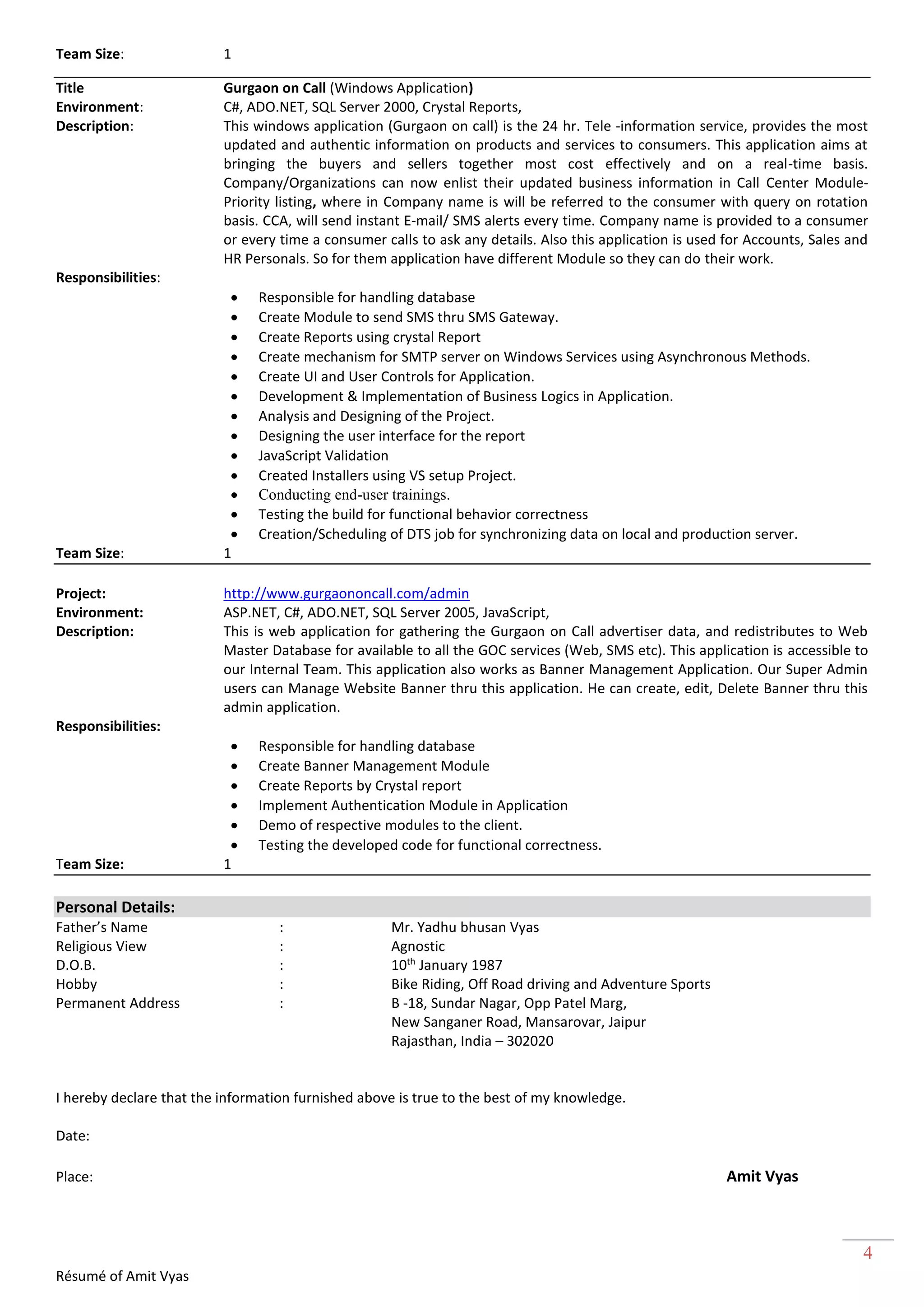 Résumé of Amit Vyas
4
Team Size: 1
Title Gurgaon on Call (Windows Application)
Environment: C#, ADO.NET, SQL Server 2000, Crystal Reports,
Description: This windows application (Gurgaon on call) is the 24 hr. Tele -information service, provides the most
updated and authentic information on products and services to consumers. This application aims at
bringing the buyers and sellers together most cost effectively and on a real-time basis.
Company/Organizations can now enlist their updated business information in Call Center Module-
Priority listing, where in Company name is will be referred to the consumer with query on rotation
basis. CCA, will send instant E-mail/ SMS alerts every time. Company name is provided to a consumer
or every time a consumer calls to ask any details. Also this application is used for Accounts, Sales and
HR Personals. So for them application have different Module so they can do their work.
Responsibilities:
 Responsible for handling database
 Create Module to send SMS thru SMS Gateway.
 Create Reports using crystal Report
 Create mechanism for SMTP server on Windows Services using Asynchronous Methods.
 Create UI and User Controls for Application.
 Development & Implementation of Business Logics in Application.
 Analysis and Designing of the Project.
 Designing the user interface for the report
 JavaScript Validation
 Created Installers using VS setup Project.
 Conducting end-user trainings.
 Testing the build for functional behavior correctness
 Creation/Scheduling of DTS job for synchronizing data on local and production server.
Team Size: 1
Project: http://www.gurgaononcall.com/admin
Environment: ASP.NET, C#, ADO.NET, SQL Server 2005, JavaScript,
Description: This is web application for gathering the Gurgaon on Call advertiser data, and redistributes to Web
Master Database for available to all the GOC services (Web, SMS etc). This application is accessible to
our Internal Team. This application also works as Banner Management Application. Our Super Admin
users can Manage Website Banner thru this application. He can create, edit, Delete Banner thru this
admin application.
Responsibilities:
 Responsible for handling database
 Create Banner Management Module
 Create Reports by Crystal report
 Implement Authentication Module in Application
 Demo of respective modules to the client.
 Testing the developed code for functional correctness.
Team Size: 1
Personal Details:
Father’s Name : Mr. Yadhu bhusan Vyas
Religious View : Agnostic
D.O.B. : 10th
January 1987
Hobby : Bike Riding, Off Road driving and Adventure Sports
Permanent Address : B -18, Sundar Nagar, Opp Patel Marg,
New Sanganer Road, Mansarovar, Jaipur
Rajasthan, India – 302020
I hereby declare that the information furnished above is true to the best of my knowledge.
Date:
Place: Amit Vyas
 