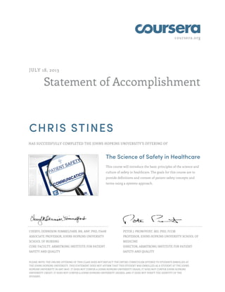 coursera.org
Statement of Accomplishment
JULY 18, 2013
CHRIS STINES
HAS SUCCESSFULLY COMPLETED THE JOHNS HOPKINS UNIVERSITY'S OFFERING OF
The Science of Safety in Healthcare
This course will introduce the basic principles of the science and
culture of safety in healthcare. The goals for this course are to
provide definitions and context of patient safety concepts and
terms using a systems approach.
CHERYL DENNISON HIMMELFARB, RN, ANP, PHD, FAAN
ASSOCIATE PROFESSOR, JOHNS HOPKINS UNIVERSITY
SCHOOL OF NURSING
CORE FACULTY, ARMSTRONG INSTITUTE FOR PATIENT
SAFETY AND QUALITY
PETER J. PRONOVOST, MD, PHD, FCCM
PROFESSOR, JOHNS HOPKINS UNIVERSITY SCHOOL OF
MEDICINE
DIRECTOR, ARMSTRONG INSTITUTE FOR PATIENT
SAFETY AND QUALITY
PLEASE NOTE: THE ONLINE OFFERING OF THIS CLASS DOES NOT REFLECT THE ENTIRE CURRICULUM OFFERED TO STUDENTS ENROLLED AT
THE JOHNS HOPKINS UNIVERSITY. THIS STATEMENT DOES NOT AFFIRM THAT THIS STUDENT WAS ENROLLED AS A STUDENT AT THE JOHNS
HOPKINS UNIVERSITY IN ANY WAY. IT DOES NOT CONFER A JOHNS HOPKINS UNIVERSITY GRADE; IT DOES NOT CONFER JOHNS HOPKINS
UNIVERSITY CREDIT; IT DOES NOT CONFER A JOHNS HOPKINS UNIVERSITY DEGREE; AND IT DOES NOT VERIFY THE IDENTITY OF THE
STUDENT.
 