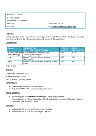 Objective:
Seeking a position where I can utilize my knowledge, abilities and Personal skills while being resourceful,
innovative and flexible that offers professional growth along with the organization.
Qualifications:
*(upto 6th
sem)
Skill Set:
Programming Languages: C,C++
ScriptingLanguages: HTML
Area of Interest: Operating Systems.
Mini Project:
 Project entitled on Online Exam and Results .
 Project on GPA&CGPA Calculation using Visual Basic.
Papers Presented:
 Presented a paper on “Sixth Sense Technology”,Intra College Compition.
 Presented a paper on “Cloud Computing”, State level technical symposium at Chettinad College of
Engineering And Technology, Karur.
Exposure:
 An industrial visit to “Cegnsoft Technologies”, Banglore.
 An industrial visit to “K E N S Technologies”, Mysore.
CLASS NAME OF THE
INSTITUTIONS/UNIVERSITY
YEAR OF
PASSING
CGPA/
PERCENTAGE
B.Tech.(Informati
on Technology)
K.S.R Institute for Engineering and
Technology,Tiruchengode.
2016 6.42*
HSC BharathiVidhayalayaHigher Secondary
School,Salem.
2012 69%
SSLC BharathiVidhayalayaHigher Secondary School,
Salem.
2010 80%
KAUSHIK PRABHU.M
184 VOC NAGAR,
KAMARAJ NAGAR COLONY,
SALEM(DT) Mobile No:8012059275
Pin-636014 Email:kaushikprabhu123@gmail.com
 