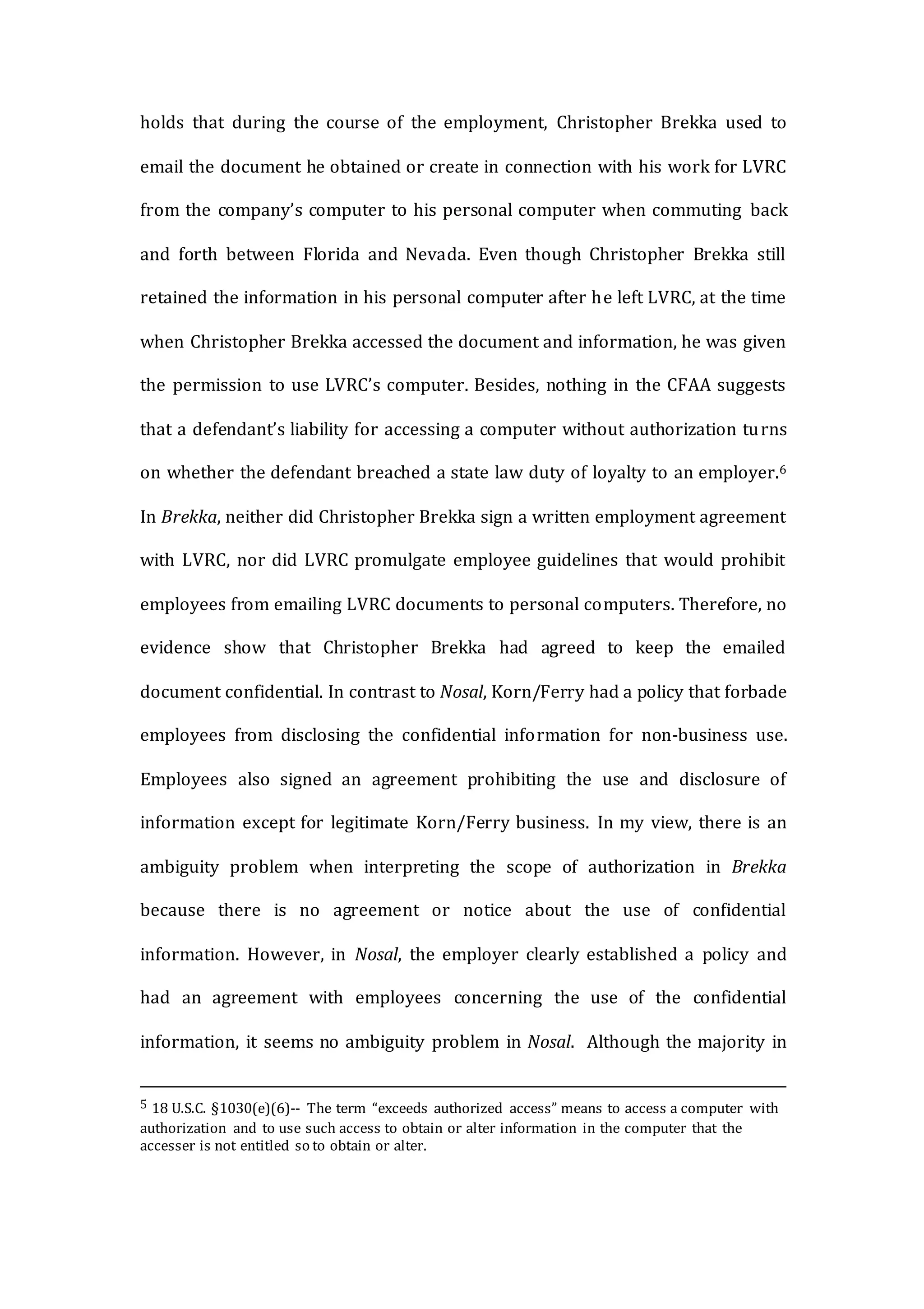 holds that during the course of the employment, Christopher Brekka used to
email the document he obtained or create in connection with his work for LVRC
from the company’s computer to his personal computer when commuting back
and forth between Florida and Nevada. Even though Christopher Brekka still
retained the information in his personal computer after he left LVRC, at the time
when Christopher Brekka accessed the document and information, he was given
the permission to use LVRC’s computer. Besides, nothing in the CFAA suggests
that a defendant’s liability for accessing a computer without authorization turns
on whether the defendant breached a state law duty of loyalty to an employer.6
In Brekka, neither did Christopher Brekka sign a written employment agreement
with LVRC, nor did LVRC promulgate employee guidelines that would prohibit
employees from emailing LVRC documents to personal computers. Therefore, no
evidence show that Christopher Brekka had agreed to keep the emailed
document confidential. In contrast to Nosal, Korn/Ferry had a policy that forbade
employees from disclosing the confidential information for non-business use.
Employees also signed an agreement prohibiting the use and disclosure of
information except for legitimate Korn/Ferry business. In my view, there is an
ambiguity problem when interpreting the scope of authorization in Brekka
because there is no agreement or notice about the use of confidential
information. However, in Nosal, the employer clearly established a policy and
had an agreement with employees concerning the use of the confidential
information, it seems no ambiguity problem in Nosal. Although the majority in
5 18 U.S.C. §1030(e)(6)-- The term “exceeds authorized access” means to access a computer with
authorization and to use such access to obtain or alter information in the computer that the
accesser is not entitled so to obtain or alter.
 