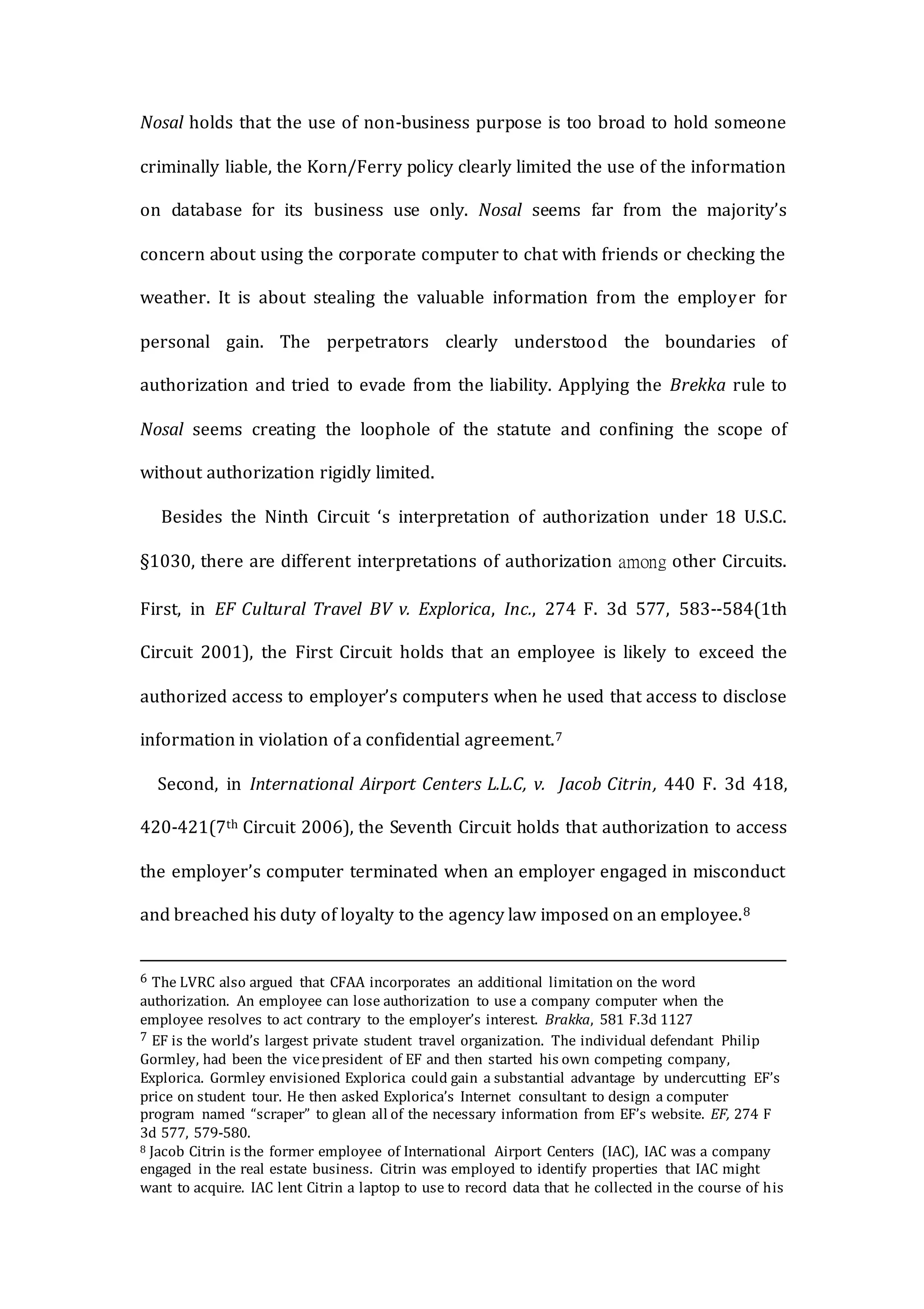 Nosal holds that the use of non-business purpose is too broad to hold someone
criminally liable, the Korn/Ferry policy clearly limited the use of the information
on database for its business use only. Nosal seems far from the majority’s
concern about using the corporate computer to chat with friends or checking the
weather. It is about stealing the valuable information from the employer for
personal gain. The perpetrators clearly understood the boundaries of
authorization and tried to evade from the liability. Applying the Brekka rule to
Nosal seems creating the loophole of the statute and confining the scope of
without authorization rigidly limited.
Besides the Ninth Circuit ‘s interpretation of authorization under 18 U.S.C.
§1030, there are different interpretations of authorization among other Circuits.
First, in EF Cultural Travel BV v. Explorica, Inc., 274 F. 3d 577, 583--584(1th
Circuit 2001), the First Circuit holds that an employee is likely to exceed the
authorized access to employer’s computers when he used that access to disclose
information in violation of a confidential agreement.7
Second, in International Airport Centers L.L.C, v. Jacob Citrin, 440 F. 3d 418,
420-421(7th Circuit 2006), the Seventh Circuit holds that authorization to access
the employer’s computer terminated when an employer engaged in misconduct
and breached his duty of loyalty to the agency law imposed on an employee.8
6 The LVRC also argued that CFAA incorporates an additional limitation on the word
authorization. An employee can lose authorization to use a company computer when the
employee resolves to act contrary to the employer’s interest. Brakka, 581 F.3d 1127
7 EF is the world’s largest private student travel organization. The individual defendant Philip
Gormley, had been the vicepresident of EF and then started his own competing company,
Explorica. Gormley envisioned Explorica could gain a substantial advantage by undercutting EF’s
price on student tour. He then asked Explorica’s Internet consultant to design a computer
program named “scraper” to glean all of the necessary information from EF’s website. EF, 274 F
3d 577, 579-580.
8 Jacob Citrin is the former employee of International Airport Centers (IAC), IAC was a company
engaged in the real estate business. Citrin was employed to identify properties that IAC might
want to acquire. IAC lent Citrin a laptop to use to record data that he collected in the course of his
 