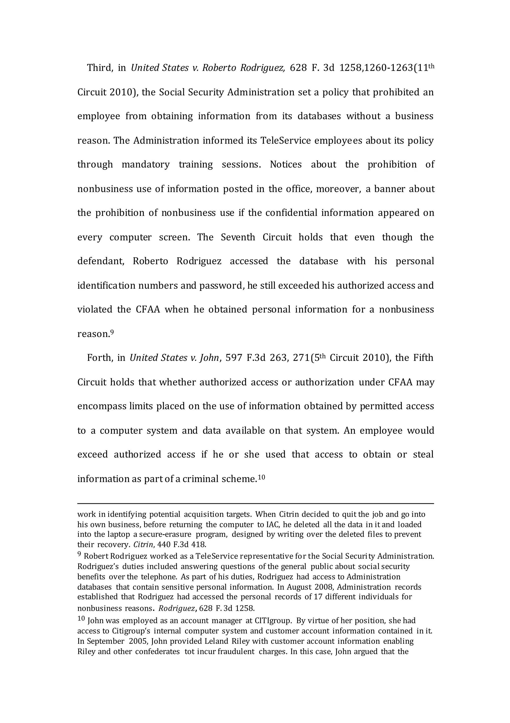 Third, in United States v. Roberto Rodriguez, 628 F. 3d 1258,1260-1263(11th
Circuit 2010), the Social Security Administration set a policy that prohibited an
employee from obtaining information from its databases without a business
reason. The Administration informed its TeleService employees about its policy
through mandatory training sessions. Notices about the prohibition of
nonbusiness use of information posted in the office, moreover, a banner about
the prohibition of nonbusiness use if the confidential information appeared on
every computer screen. The Seventh Circuit holds that even though the
defendant, Roberto Rodriguez accessed the database with his personal
identification numbers and password, he still exceeded his authorized access and
violated the CFAA when he obtained personal information for a nonbusiness
reason.9
Forth, in United States v. John, 597 F.3d 263, 271(5th Circuit 2010), the Fifth
Circuit holds that whether authorized access or authorization under CFAA may
encompass limits placed on the use of information obtained by permitted access
to a computer system and data available on that system. An employee would
exceed authorized access if he or she used that access to obtain or steal
information as part of a criminal scheme.10
work in identifying potential acquisition targets. When Citrin decided to quit the job and go into
his own business, before returning the computer to IAC, he deleted all the data in it and loaded
into the laptop a secure-erasure program, designed by writing over the deleted files to prevent
their recovery. Citrin, 440 F.3d 418.
9 Robert Rodriguez worked as a TeleService representative for the Social Security Administration.
Rodriguez’s duties included answering questions of the general public about social security
benefits over the telephone. As part of his duties, Rodriguez had access to Administration
databases that contain sensitive personal information. In August 2008, Administration records
established that Rodriguez had accessed the personal records of 17 different individuals for
nonbusiness reasons. Rodriguez, 628 F. 3d 1258.
10 John was employed as an account manager at CITIgroup. By virtue of her position, she had
access to Citigroup‘s internal computer system and customer account information contained in it.
In September 2005, John provided Leland Riley with customer account information enabling
Riley and other confederates tot incur fraudulent charges. In this case, John argued that the
 