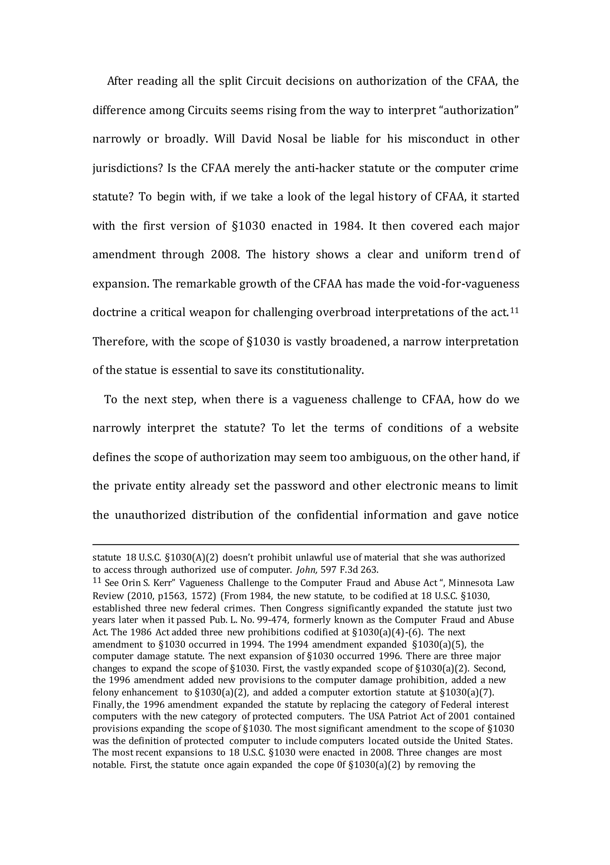 After reading all the split Circuit decisions on authorization of the CFAA, the
difference among Circuits seems rising from the way to interpret “authorization”
narrowly or broadly. Will David Nosal be liable for his misconduct in other
jurisdictions? Is the CFAA merely the anti-hacker statute or the computer crime
statute? To begin with, if we take a look of the legal history of CFAA, it started
with the first version of §1030 enacted in 1984. It then covered each major
amendment through 2008. The history shows a clear and uniform trend of
expansion. The remarkable growth of the CFAA has made the void-for-vagueness
doctrine a critical weapon for challenging overbroad interpretations of the act.11
Therefore, with the scope of §1030 is vastly broadened, a narrow interpretation
of the statue is essential to save its constitutionality.
To the next step, when there is a vagueness challenge to CFAA, how do we
narrowly interpret the statute? To let the terms of conditions of a website
defines the scope of authorization may seem too ambiguous, on the other hand, if
the private entity already set the password and other electronic means to limit
the unauthorized distribution of the confidential information and gave notice
statute 18 U.S.C. §1030(A)(2) doesn’t prohibit unlawful use of material that she was authorized
to access through authorized use of computer. John, 597 F.3d 263.
11 See Orin S. Kerr” Vagueness Challenge to the Computer Fraud and Abuse Act “, Minnesota Law
Review (2010, p1563, 1572) (From 1984, the new statute, to be codified at 18 U.S.C. §1030,
established three new federal crimes. Then Congress significantly expanded the statute just two
years later when it passed Pub. L. No. 99-474, formerly known as the Computer Fraud and Abuse
Act. The 1986 Act added three new prohibitions codified at §1030(a)(4)-(6). The next
amendment to §1030 occurred in 1994. The 1994 amendment expanded §1030(a)(5), the
computer damage statute. The next expansion of §1030 occurred 1996. There are three major
changes to expand the scope of §1030. First, the vastly expanded scope of §1030(a)(2). Second,
the 1996 amendment added new provisions to the computer damage prohibition, added a new
felony enhancement to §1030(a)(2), and added a computer extortion statute at §1030(a)(7).
Finally, the 1996 amendment expanded the statute by replacing the category of Federal interest
computers with the new category of protected computers. The USA Patriot Act of 2001 contained
provisions expanding the scope of §1030. The most significant amendment to the scope of §1030
was the definition of protected computer to include computers located outside the United States.
The most recent expansions to 18 U.S.C. §1030 were enacted in 2008. Three changes are most
notable. First, the statute once again expanded the cope 0f §1030(a)(2) by removing the
 