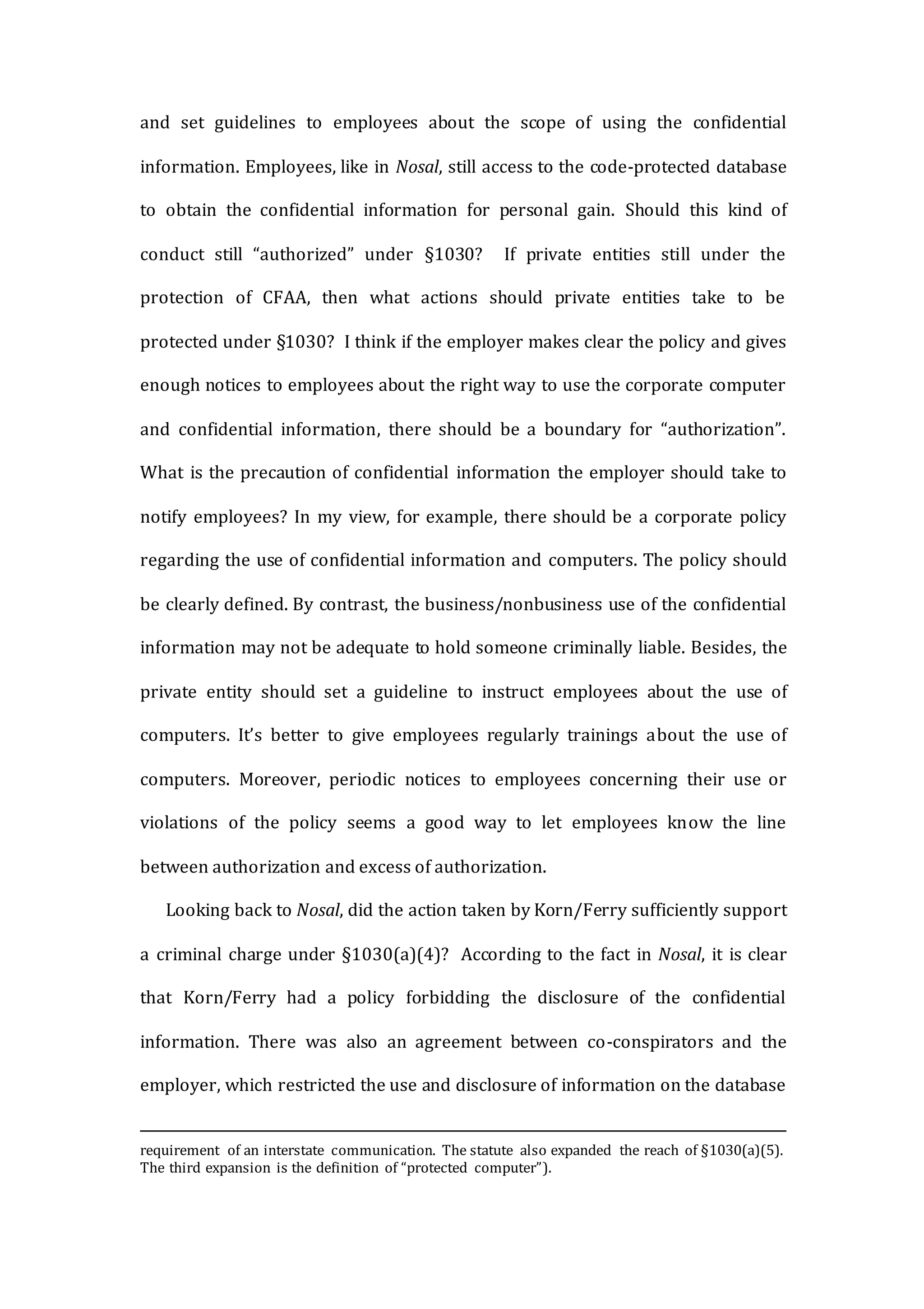 and set guidelines to employees about the scope of using the confidential
information. Employees, like in Nosal, still access to the code-protected database
to obtain the confidential information for personal gain. Should this kind of
conduct still “authorized” under §1030? If private entities still under the
protection of CFAA, then what actions should private entities take to be
protected under §1030? I think if the employer makes clear the policy and gives
enough notices to employees about the right way to use the corporate computer
and confidential information, there should be a boundary for “authorization”.
What is the precaution of confidential information the employer should take to
notify employees? In my view, for example, there should be a corporate policy
regarding the use of confidential information and computers. The policy should
be clearly defined. By contrast, the business/nonbusiness use of the confidential
information may not be adequate to hold someone criminally liable. Besides, the
private entity should set a guideline to instruct employees about the use of
computers. It’s better to give employees regularly trainings about the use of
computers. Moreover, periodic notices to employees concerning their use or
violations of the policy seems a good way to let employees know the line
between authorization and excess of authorization.
Looking back to Nosal, did the action taken by Korn/Ferry sufficiently support
a criminal charge under §1030(a)(4)? According to the fact in Nosal, it is clear
that Korn/Ferry had a policy forbidding the disclosure of the confidential
information. There was also an agreement between co-conspirators and the
employer, which restricted the use and disclosure of information on the database
requirement of an interstate communication. The statute also expanded the reach of §1030(a)(5).
The third expansion is the definition of “protected computer”).
 