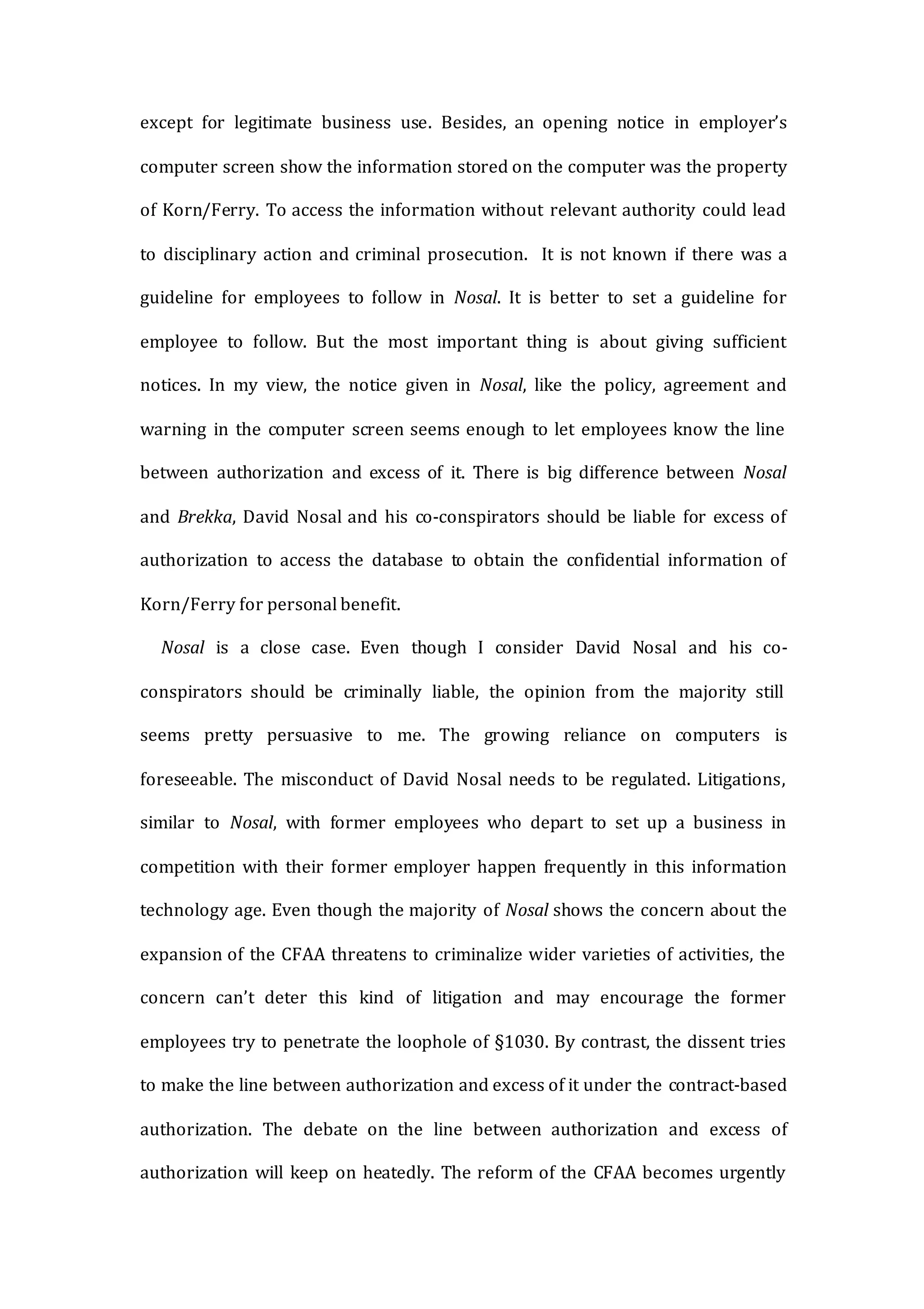 except for legitimate business use. Besides, an opening notice in employer’s
computer screen show the information stored on the computer was the property
of Korn/Ferry. To access the information without relevant authority could lead
to disciplinary action and criminal prosecution. It is not known if there was a
guideline for employees to follow in Nosal. It is better to set a guideline for
employee to follow. But the most important thing is about giving sufficient
notices. In my view, the notice given in Nosal, like the policy, agreement and
warning in the computer screen seems enough to let employees know the line
between authorization and excess of it. There is big difference between Nosal
and Brekka, David Nosal and his co-conspirators should be liable for excess of
authorization to access the database to obtain the confidential information of
Korn/Ferry for personal benefit.
Nosal is a close case. Even though I consider David Nosal and his co-
conspirators should be criminally liable, the opinion from the majority still
seems pretty persuasive to me. The growing reliance on computers is
foreseeable. The misconduct of David Nosal needs to be regulated. Litigations,
similar to Nosal, with former employees who depart to set up a business in
competition with their former employer happen frequently in this information
technology age. Even though the majority of Nosal shows the concern about the
expansion of the CFAA threatens to criminalize wider varieties of activities, the
concern can’t deter this kind of litigation and may encourage the former
employees try to penetrate the loophole of §1030. By contrast, the dissent tries
to make the line between authorization and excess of it under the contract-based
authorization. The debate on the line between authorization and excess of
authorization will keep on heatedly. The reform of the CFAA becomes urgently
 
