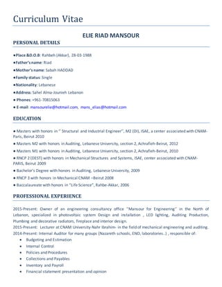 Curriculum Vitae
ELIE RIAD MANSOUR
PERSONAL DETAILS
●Place &D.O.B: Rahbeh (Akkar), 28-03-1988
●Father’s name: Riad
●Mother’s name: Sabah HADDAD
●Family status: Single
●Nationality: Lebanese
●Address: Sahel Alma-Jounieh Lebanon
● Phones: +961-70815063
● E-mail: mansourelie@hotmail.com, mans_elias@hotmail.com
EDUCATION
● Masters with honors in ‘’ Structural and Industrial Engineer’’, M2 (DI), ISAE, a center associated with CNAM-
Paris, Beirut 2010
● Masters M2 with honors in Auditing, Lebanese University, section 2, Achrafieh-Beirut, 2012
● Masters M1 with honors in Auditing, Lebanese University, section 2, Achrafieh-Beirut, 2010
● RNCP 2 (DEST) with honors in Mechanical Structures and Systems, ISAE, center associated with CNAM-
PARIS, Beirut 2009
● Bachelor’s Degree with honors in Auditing, Lebanese University, 2009
● RNCP 3 with honors in Mechanical CNAM –Beirut 2008
● Baccalaureate with honors in “Life Science”, Rahbe-Akkar, 2006
PROFESSIONAL EXPERIENCE
2015-Present: Owner of an engineering consultancy office ''Mansour for Engineering'' in the North of
Lebanon, specialized in photovoltaic system Design and installation , LED lighting, Auditing Production,
Plumbing and decorative radiators, fireplace and interior design.
2015-Present: Lecturer at CNAM University-Nahr Ibrahim- in the field of mechanical engineering and auditing.
2014-Present: Internal Auditor for many groups (Nazareth schools, ENO, laboratories..) , responsible of:
 Budgeting and Estimation
 Internal Control
 Policies and Procedures
 Collections and Payables
 Inventory and Payroll
 Financial statement presentation and opinion
 