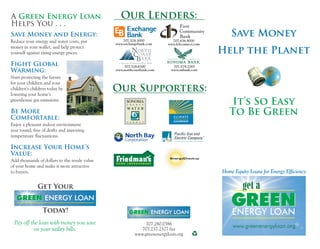 Save Money
Help the Planet
It’s So Easy
To Be Green
GREENGREENENERGY LOANENERGY LOAN
get a
A
Helps You . . .
Green Energy Loan
Save Money and Energy:
Fight Global
Warming:
Be More
Comfortable:
Increase Your Home’s
Value:
Reduce your energy and water costs, put
money in your wallet, and help protect
yourself against rising energy prices.
Start protecting the future
for your children and your
children’s children today by
lowering your home’s
greenhouse gas emissions.
Enjoy a pleasant indoor environment
year round, free of drafts and annoying
temperature fluctuations.
Add thousands of dollars to the resale value
of your home and make it more attractive
to buyers.
Our Supporters:
Our Lenders:
707.280.0386
707.237.2327 fax
www.greenenergyloan.org
Home Equity Loans for Energy Efficiency
Get Your
Today!
Pay off the loan with money you save
on your utility bills.
707.579.2265
www.snbank.com
www.greenenergyloan.org
707.524.3000
www.exchangebank.com
707.636.9000
www.fcbconnect.com
707.528.6300
www.northcoastbank.com
GREEN
GREEN
GREEN ENERGY LOAN
GREEN ENERGY LOAN
 