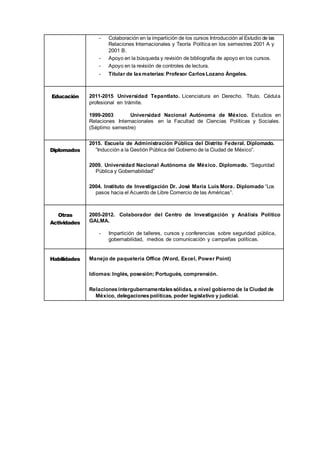 - Colaboración en la impartición de los cursos Introducción al Estudio de las
Relaciones Internacionales y Teoría Política en los semestres 2001 A y
2001 B.
- Apoyo en la búsqueda y revisión de bibliografía de apoyo en los cursos.
- Apoyo en la revisión de controles de lectura.
- Titular de lasmaterias: Profesor CarlosLozano Ángeles.
Educación 2011-2015 Universidad Tepantlato. Licenciatura en Derecho. Título. Cédula
profesional en trámite.
1999-2003 Universidad Nacional Autónoma de México. Estudios en
Relaciones Internacionales en la Facultad de Ciencias Políticas y Sociales.
(Séptimo semestre)
Diplomados
2015. Escuela de Administración Pública del Distrito Federal. Diplomado.
“Inducción a la Gestión Pública del Gobierno de la Ciudad de México”.
2009. Universidad Nacional Autónoma de México. Diplomado. “Seguridad
Pública y Gobernabilidad”
2004. Instituto de Investigación Dr. José María Luis Mora. Diplomado “Los
pasos hacia el Acuerdo de Libre Comercio de las Américas”.
Otras
Actividades
2005-2012. Colaborador del Centro de Investigación y Análisis Político
GALMA.
- Impartición de talleres, cursos y conferencias sobre seguridad pública,
gobernabilidad, medios de comunicación y campañas políticas.
Habilidades Manejo de paquetería Office (Word, Excel, Power Point)
Idiomas: Inglés, posesión; Portugués, comprensión.
Relacionesintergubernamentalessólidas, a nivel gobierno de la Ciudad de
México, delegacionespolíticas, poder legislativo y judicial.
 